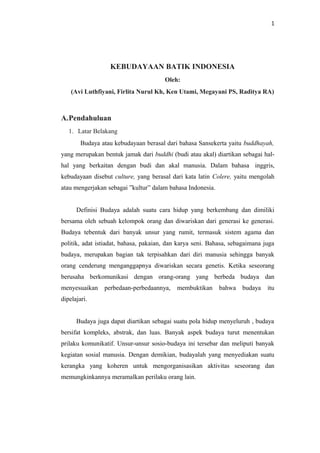 1

KEBUDAYAAN BATIK INDONESIA
Oleh:
(Avi Luthfiyani, Firlita Nurul Kh, Ken Utami, Megayani PS, Raditya RA)

A.Pendahuluan
1. Latar Belakang
Budaya atau kebudayaan berasal dari bahasa Sansekerta yaitu buddhayah,
yang merupakan bentuk jamak dari buddhi (budi atau akal) diartikan sebagai halhal yang berkaitan dengan budi dan akal manusia. Dalam bahasa inggris,
kebudayaan disebut culture, yang berasal dari kata latin Colere, yaitu mengolah
atau mengerjakan sebagai ”kultur” dalam bahasa Indonesia.
Definisi Budaya adalah suatu cara hidup yang berkembang dan dimiliki
bersama oleh sebuah kelompok orang dan diwariskan dari generasi ke generasi.
Budaya tebentuk dari banyak unsur yang rumit, termasuk sistem agama dan
politik, adat istiadat, bahasa, pakaian, dan karya seni. Bahasa, sebagaimana juga
budaya, merupakan bagian tak terpisahkan dari diri manusia sehingga banyak
orang cenderung menganggapnya diwariskan secara genetis. Ketika seseorang
berusaha berkomunikasi dengan orang-orang yang berbeda budaya dan
menyesuaikan

perbedaan-perbedaannya,

membuktikan

bahwa

budaya

itu

dipelajari.
Budaya juga dapat diartikan sebagai suatu pola hidup menyeluruh , budaya
bersifat kompleks, abstrak, dan luas. Banyak aspek budaya turut menentukan
prilaku komunikatif. Unsur-unsur sosio-budaya ini tersebar dan meliputi banyak
kegiatan sosial manusia. Dengan demikian, budayalah yang menyediakan suatu
kerangka yang koheren untuk mengorganisasikan aktivitas seseorang dan
memungkinkannya meramalkan perilaku orang lain.

 