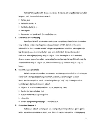 Kelincahan dapat dilatih dengan lari cepat dengan jarak sangat dekat, kemudian 
- 7 - 
berganti arah. Contoh latihannya adalah 
Þ lari zig-zag 
Þ lari bolak-balik 5 m 
Þ lari bolak-balik 10 m 
Þ lari angka 8 
Þ kombinasi lari bolak-balik dengan lari zig-zag 
7. Koordinasi (Coordination) 
Koordinasi adalah kemampuan seseorang mengintegrasikan berbagai gerakan 
yang berbeda ke dalam pola gerakan tunggal secara efektif. Contoh latihannya: 
Memantulkan bola tenis ke tembok dengan tangan kanan kemudian menangkapnya 
lagi dengan tangan kirimemantulkan bola tenis ke tembok dengan tangan kiri 
kemudian menangkapnya lagi dengan tangan kanan.melempar ke atas bola tenis 
dengan tangan kanan, kemudian menangkap kembali dengan tangan kirimelempar ke 
atas bola tenis dengan tangan kiri, kemudian menangkap kembali dengan tangan 
kanan 
8. Keseimbangan (Balance) 
Keseimbangan merupakan kemampuan seseorang mengendalikan organ-organ 
syaraf otot sehingga dapat mengendalikan gerakan-gerakan dengan baik dan 
benar.Senam merupakan salah satu cabang olahraga yang sangan mengandalkan 
kesimbangan. Contoh latihannya adalah 
Þ berjalan di atas balok kayu selebar 10 cm, sepanjang 10 m 
Þ berdiri dengan satu kaki jinjit 
Þ tubuh membentuk kapal-kapalan 
Þ sikap lilin 
Þ berdiri dengan tangan sebagai sandaran tubuh. 
9. Ketepatan (Accuracy) 
Ketepatan adalah kemampuan seseorang untuk mengendalikan gerak-gerak 
bebas terhadap suatu sasaran.Sepak bola dan bola basket merupakan olahraga yang 
 