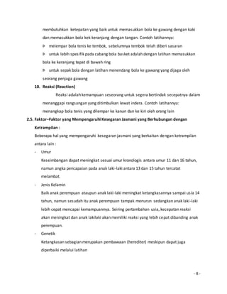 membutuhkan ketepatan yang baik untuk memasukkan bola ke gawang dengan kaki 
dan memasukkan bola kek keranjang dengan tangan. Contoh latihannya: 
Þ melempar bola tenis ke tembok, sebelumnya tembok telah diberi sasaran 
Þ untuk lebih spesifik pada cabang bola basket adalah dengan latihan memasukkan 
bola ke keranjang tepat di bawah ring 
Þ untuk sepak bola dengan latihan menendang bola ke gawang yang dijaga oleh 
seorang penjaga gawang 
- 8 - 
10. Reaksi (Reaction) 
Reaksi adalah kemampuan seseorang untuk segera bertindak secepatnya dalam 
menanggapi rangsangan yang ditimbulkan lewat indera. Contoh latihannya: 
menangkap bola tenis yang dilempar ke kanan dan ke kiri oleh orang lain 
2.5. Faktor–Faktor yang Mempengaruhi Kesegaran Jasmani yang Berhubungan dengan 
Ketrampilan : 
Beberapa hal yang mempengaruhi kesegaran jasmani yang berkaitan dengan ketrampilan 
antara lain : 
- Umur 
Keseimbangan dapat meningkat sesuai umur kronologis antara umur 11 dan 16 tahun, 
namun angka pencapaian pada anak laki-laki antara 13 dan 15 tahun tercatat 
melambat. 
- Jenis Kelamin 
Baik anak perempuan ataupun anak laki-laki meningkat ketangkasannya sampai usia 14 
tahun, namun sesudah itu anak perempuan tampak menurun sedangkan anak laki -laki 
lebih cepat mencapai kemampuannya. Seiring pertambahan usia, kecepatan reaksi 
akan meningkat dan anak lakilaki akan memiliki reaksi yang lebih cepat dibanding anak 
perempuan. 
- Genetik 
Ketangkasan sebagian merupakan pembawaan (herediter) meskipun dapat juga 
diperbaiki melalui latihan 
 