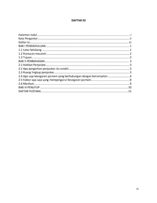 iii 
DAFTAR ISI 
Halaman Judul ......................................................................................................................... i 
Kata Pengantar....................................................................................................................... ii 
Daftar Isi ................................................................................................................................ iii 
BAB I PENDAHULUAN............................................................................................................. 1 
1.1 Latar belakang ................................................................................................................. 1 
1.2 Rumusan masalah ............................................................................................................ 2 
1.3 Tujuan............................................................................................................................... 2 
BAB II PEMBAHASAN............................................................................................................. 3 
2.1 Hakikat Penjaskes............................................................................................................. 3 
2.2 Apa pengertian penjaskes itu sendiri............................................................................... 3 
2.3 Ruang lingkup penjaskes .................................................................................................. 3 
2.4 Apa saja kesegaran jasmani yang berhubungan dengan ketrampilan ............................ 4 
2.5 Faktor apa saja yang mempengarui Kesegaran jasmani.................................................. 8 
2.6 Manfaat ............................................................................................................................ 9 
BAB III PENUTUP .................................................................................................................. 10 
DAFTAR PUSTAKA................................................................................................................. 11 
 