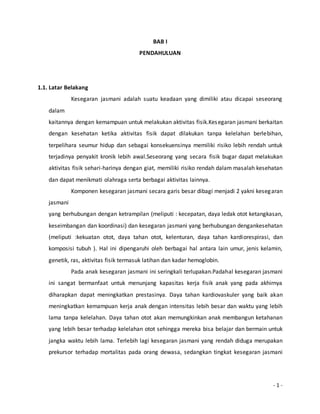 - 1 - 
BAB I 
PENDAHULUAN 
1.1. Latar Belakang 
Kesegaran jasmani adalah suatu keadaan yang dimiliki atau dicapai seseorang 
dalam 
kaitannya dengan kemampuan untuk melakukan aktivitas fisik.Kesegaran jasmani berkaitan 
dengan kesehatan ketika aktivitas fisik dapat dilakukan tanpa kelelahan berlebihan, 
terpelihara seumur hidup dan sebagai konsekuensinya memiliki risiko lebih rendah untuk 
terjadinya penyakit kronik lebih awal.Seseorang yang secara fisik bugar dapat melakukan 
aktivitas fisik sehari-harinya dengan giat, memiliki risiko rendah dalam masalah kesehatan 
dan dapat menikmati olahraga serta berbagai aktivitas lainnya. 
Komponen kesegaran jasmani secara garis besar dibagi menjadi 2 yakni kesegaran 
jasmani 
yang berhubungan dengan ketrampilan (meliputi : kecepatan, daya ledak otot ketangkasan, 
keseimbangan dan koordinasi) dan kesegaran jasmani yang berhubungan dengankesehatan 
(meliputi :kekuatan otot, daya tahan otot, kelenturan, daya tahan kardiorespirasi, dan 
komposisi tubuh ). Hal ini dipengaruhi oleh berbagai hal antara lain umur, jenis kelamin, 
genetik, ras, aktivitas fisik termasuk latihan dan kadar hemoglobin. 
Pada anak kesegaran jasmani ini seringkali terlupakan.Padahal kesegaran jasmani 
ini sangat bermanfaat untuk menunjang kapasitas kerja fisik anak yang pada akhirnya 
diharapkan dapat meningkatkan prestasinya. Daya tahan kardiovaskuler yang baik akan 
meningkatkan kemampuan kerja anak dengan intensitas lebih besar dan waktu yang lebih 
lama tanpa kelelahan. Daya tahan otot akan memungkinkan anak membangun ketahanan 
yang lebih besar terhadap kelelahan otot sehingga mereka bisa belajar dan bermain untuk 
jangka waktu lebih lama. Terlebih lagi kesegaran jasmani yang rendah diduga merupakan 
prekursor terhadap mortalitas pada orang dewasa, sedangkan tingkat kesegaran jasmani 
 