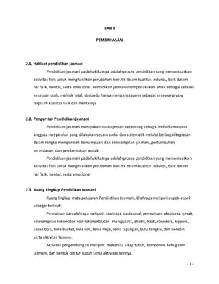 - 3 - 
BAB II 
PEMBAHASAN 
2.1. Hakikat pendidikan jasmani 
Pendidikan jasmani pada hakikatnya adalah proses pendidikan yang memanfaatkan 
aktivitas fisik untuk menghasilkan perubahan holistik dalam kualitas individu, baik dalam 
hal fisik, mental, serta emosional. Pendidikan jasmani memperlakukan anak sebagai sebuah 
kesatuan utuh, mahluk total, daripada hanya menganggapnya sebagai seseorang yang 
terpisah kualitas fisik dan mentalnya 
2.2. Pengertian Pendidikan jasmani 
Pendidikan jasmani merupakan suatu proses seseorang sebagai individu maupun 
anggota masyarakat yang dilakukan secara sadar dan sistematik melalui berbagai kegiatan 
dalam rangka memperoleh kemampuan dan keterampilan jasmani, pertumbuhan, 
kecerdasan, dan pembentukan watak 
Pendidikan jasmani pada hakikatnya adalah proses pendidikan yang memanfaatkan 
aktivitas fisik untuk menghasilkan perubahan holistik dalam kualitas individu, baik dalam 
hal fisik, mental, serta emosional 
2.3. Ruang Lingkup Pendidikan Jasmani 
Ruang lingkup mata pelajaran Pendiidikan Jasmani, Olahraga meliputi aspek-aspek 
sebagai berikut: 
Permainan dan olahraga meliputi: olahraga tradisional, permainan. eksplorasi gerak, 
keterampilan lokomotor non-lokomotor,dan manipulatif, atletik, kasti, rounders, kippers, 
sepak bola, bola basket, bola voli, tenis meja, tenis lapangan, bulu tangkis, dan beladiri, 
serta aktivitas lainnya. 
Aktivitas pengembangan meliputi: mekanika sikap tubuh, komponen kebugaran 
jasmani, dan bentuk postur tubuh serta aktivitas lainnya. 
 