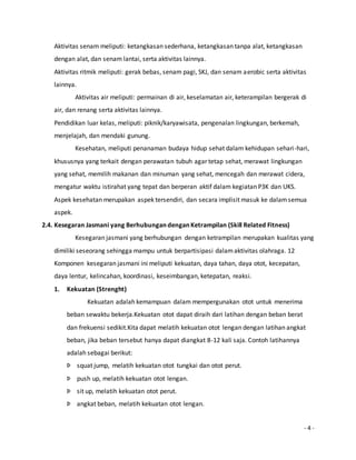 Aktivitas senam meliputi: ketangkasan sederhana, ketangkasan tanpa alat, ketangkasan 
dengan alat, dan senam lantai, serta aktivitas lainnya. 
Aktivitas ritmik meliputi: gerak bebas, senam pagi, SKJ, dan senam aerobic serta aktivitas 
lainnya. 
Aktivitas air meliputi: permainan di air, keselamatan air, keterampilan bergerak di 
- 4 - 
air, dan renang serta aktivitas lainnya. 
Pendidikan luar kelas, meliputi: piknik/karyawisata, pengenalan lingkungan, berkemah, 
menjelajah, dan mendaki gunung. 
Kesehatan, meliputi penanaman budaya hidup sehat dalam kehidupan sehari -hari, 
khususnya yang terkait dengan perawatan tubuh agar tetap sehat, merawat lingkungan 
yang sehat, memilih makanan dan minuman yang sehat, mencegah dan merawat cidera, 
mengatur waktu istirahat yang tepat dan berperan aktif dalam kegiatan P3K dan UKS. 
Aspek kesehatan merupakan aspek tersendiri, dan secara implisit masuk ke dalam semua 
aspek. 
2.4. Kesegaran Jasmani yang Berhubungan dengan Ketrampilan (Skill Related Fitness) 
Kesegaran jasmani yang berhubungan dengan ketrampilan merupakan kualitas yang 
dimiliki seseorang sehingga mampu untuk berpartisipasi dalam aktivitas olahraga. 12 
Komponen kesegaran jasmani ini meliputi kekuatan, daya tahan, daya otot, kecepatan, 
daya lentur, kelincahan, koordinasi, keseimbangan, ketepatan, reaksi. 
1. Kekuatan (Strenght) 
Kekuatan adalah kemampuan dalam mempergunakan otot untuk menerima 
beban sewaktu bekerja.Kekuatan otot dapat diraih dari latihan dengan beban berat 
dan frekuensi sedikit.Kita dapat melatih kekuatan otot lengan dengan latihan angkat 
beban, jika beban tersebut hanya dapat diangkat 8-12 kali saja. Contoh latihannya 
adalah sebagai berikut: 
Þ squat jump, melatih kekuatan otot tungkai dan otot perut. 
Þ push up, melatih kekuatan otot lengan. 
Þ sit up, melatih kekuatan otot perut. 
Þ angkat beban, melatih kekuatan otot lengan. 
 