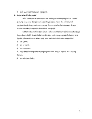 - 5 - 
Þ back up, melatih kekuatan otot perut. 
2. Daya tahan (Endurance) 
Daya tahan adalah kemampuan seseorang dalam mempergunakan sistem 
jantung, paru-paru, dan peredaran darahnya secara efektif dan efisien untuk 
menjalankan kerja secara terus menerus. Dengan kata lain berhubungan dengan 
sistem aerobik dalam proses pemenuhan energinya. 
Latihan untuk melatih daya tahan adalah kebalikan dari latihan kekuatan.Daya 
tahan dapat dilatih dengan beban rendah atau kecil, namun dengan frekuensi yang 
banyak dan dalam durasi waktu yang lama. Contoh latihan untuk daya tahan: 
Þ lari 2,4 km. 
Þ lari 12 menit. 
Þ lari multistage. 
Þ angkat beban dengan berat yang ringan namun dengan repetisi dan set yang 
banyak. 
Þ lari naik turun bukit. 
 
