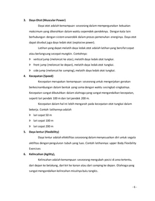 - 6 - 
3. Daya Otot (Muscular Power) 
Daya otot adalah kemampuan seseorang dalam mempergunakan kekuatan 
maksimum yang dikerahkan dalam waktu sepemdek-pendeknya. Dengan kata lain 
berhubungan dengan sistem anaerobik dalam proses pemenuhan energinya. Daya otot 
dapat disebut juga daya ledak otot (explosive power). 
Latihan yang dapat melatih daya ledak otot adalah latihan yang bersifat cepat 
atau berlangsung secepat mungkin. Contohnya: 
Þ vertical jump (meloncat ke atas), melatih daya ledak otot tungkai. 
Þ front jump (meloncat ke depan), melatih daya ledak otot tungkai. 
Þ side jump (meloncat ke samping), melatih daya ledak otot tungkai. 
4. Kecepatan (Speed) 
Kecepatan merupakan kemampuan seseorang untuk mengerjakan gerakan 
berkesinambungan dalam bentuk yang sama dengan waktu sesingkat-singkatnya. 
Kecepatan sangat dibutuhkan dalam olahraga yang sangat mengandalkan kecepatan, 
seperti lari pendek 100 m dan lari pendek 200 m. 
Kecepatan dalam hal ini lebih mengarah pada kecepatan otot tungkai dalam 
bekerja. Contoh latihannya adalah 
Þ lari cepat 50 m 
Þ lari cepat 100 m 
Þ lari cepat 200 m 
5. Daya lentur (Flexibility) 
Daya lentur adalah efektifitas seseorang dalam menyesuaikan diri untuk segala 
aktifitas dengan penguluran tubuh yang luas. Contoh latihannya: upper Body Flexibility 
Exercises 
6. Kelincahan (Agility), 
Kelincahan adalah kemampuan seseorang mengubah posisi di area tertentu, 
dari depan ke belakang, dari kiri ke kanan atau dari samping ke depan. Olahraga yang 
sangat mengandalkan kelincahan misalnya bulu tangkis. 
 