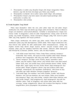 6
3. Menyampaikan isi pidato yang diucapkan dengan jelas dengan menggunakan bahasa
indonesia yang baik dan benar dan dengan gaya bahasa yang menarik;
4. Menyampaikan kesimpulan dari isi pidato supaya mudah diingat oleh pendengar;
5. Menyampaikan harapan yang berisi anjuran atau ajakan kepada pendengar untuk
melaksanakan isi pidato; dan
6. Menyampaikan salam penutup.
H. Teknik Berpidato Yang Efektif
Pidato dapat disampaikan dalam dua cara, yakni pidato tanpa teks dan pidato dengan
membacakan teks. Pidato tanpa teks disebut juga dengan pidato ekstemporan. Pidato ini dilakukan
dengan cara menuliskan pokok-pokok pikirannya. Kemudian ia menyampaikannya dengan kata-
katanya sendiri. Ia menggunakan catatan itu untuk mengingatkannya tentang urutan dan ide-ide
penting yang hendak disampaikan, metode ekstemporan dianggap paling baik, karena itu pidato
Inilah yang sering digunakan oleh banyak pembicara.
Pidato dengan membacakan teks disebut juga pidato naskah. Dalam hal ini juru pidato
membacakan pidato yang telah dipersiapkannya terlebih dahulu. Pidato dengan membacakan teks,
akan terkesan kaku apabila kita tidak pandai-pandai dalam menyampaikannya. Apalagi bila
kegiatan tersebut tanpa disertai dengan ekspresi, intonasi suara,dan kesiapan mental yang
memadai, pidato yang kita sampaikan betul-betul tidak menarik. Efektivitas pidato dipengaruhi
oleh beberapa hal, di antaranya pelafalan, intonasi, nada, dan sikap berpidato.
1. Lafal adalah ucapan bunyi-bunyi bahasa. Setiap bahasa cenderung mempunyai
karakteristik bunyi tertentu, oleh karena itu ketika berpidato dalam bahasa Indonesia
pembicara harus menggunakan lafal baku yang dimiliki oleh bahasa Indonesia.
2. Intonasi mempunyai dua fungsi pokok: Pertama, intonasi menentukan makna
kalimat yang kita ucapkan, dengan intonasi yang berbeda, klausa sama dapat menjadi
kalimat berita, tanya, atau perintah hanya karena perbedaan intonasi kalimat. Berdiri
dengan rileks, jangan tegang atau kaku. Kedua, intonasi dapat mempengaruhi daya
persuasi pidato. Dengan penggunaan intonasi yang tepat pembawa pidato dapat
membujuk, mempengaruhi atau meyakinkan pendengarnya. Oleh karena itu daya
tarik pidato juga sangat ditentukan ketetapan penggunaan intonasinya.
3. Nada adalah tinggi atau rendahnya suara ketika berpidato. Kualitas nada biasanya
ditentukan oleh cepat atau lambatnya pita suara bergetar. Dalam proses berpidato
nada mempunyai fungsi yang cukup penting, walaupun dalam bahasa Indonesia nada
tidak bersifat distingtif, tatapi penggunaannya dapat mempengaruhi daya tarik dan
efektifitas pidato. Untuk itu penggunaan nada tertentu dalam pidato tidak bisa
sewenang- wenang, penggunaannya didasari oleh kesadaran akan fungsinya di dalam
mengefektifkan proses penyampaian dan pemahaman pidato.
 