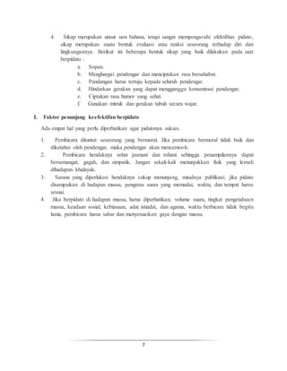 7
4. Sikap merupakan unsur non bahasa, tetapi sangat mempengaruhi efektifitas pidato,
sikap merupakan suatu bentuk evaluasi atau reaksi seseorang terhadap diri dan
lingkungannya. Berikut ini beberapa bentuk sikap yang baik dilakukan pada saat
berpidato :
a. Sopan.
b. Menghargai pendengar dan menciptakan rasa bersahabat.
c. Pandangan harus tertuju kepada seluruh pendengar.
d. Hindarkan gerakan yang dapat mengganggu konsentrasi pendengar.
e. Ciptakan rasa humor yang sehat.
f. Gunakan mimik dan gerakan tubuh secara wajar.
I. Faktor penunjang keefektifan berpidato
Ada empat hal yang perlu diperhatikan agar pidatonya sukses.
1. Pembicara dituntut seseorang yang bermoral. Jika pembicara bermoral tidak baik dan
diketahui oleh pendengar, maka pendengar akan mencemooh.
2. Pembicara hendaknya sehat jasmani dan rohani sehingga penampilannya dapat
bersemangat, gagah, dan simpatik. Jangan sekali-kali menunjukkan fisik yang lemah
dihadapan khalayak.
3. Sarana yang diperlukan hendaknya cukup menunjang, misalnya publikasi; jika pidato
disampaikan di hadapan massa, pengeras suara yang memadai, waktu, dan tempat harus
sesuai.
4. Jika berpidato di hadapan massa, harus diperhatikan; volume suara, tingkat pengetahuan
massa, keadaan sosial, kebiasaan, adat istiadat, dan agama, waktu berbicara tidak begitu
lama, pembicara harus sabar dan menyesuaikan gaya dengan massa.
 