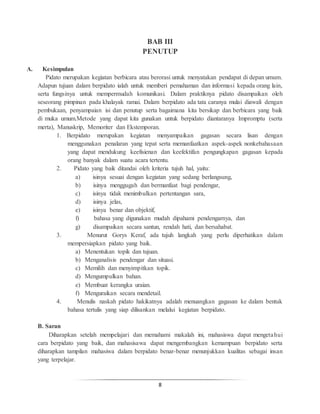 8
BAB III
PENUTUP
A. Kesimpulan
Pidato merupakan kegiatan berbicara atau berorasi untuk menyatakan pendapat di depan umum.
Adapun tujuan dalam berpidato ialah untuk memberi pemahaman dan informasi kepada orang lain,
serta fungsinya untuk mempermudah komunikasi. Dalam praktiknya pidato disampaikan oleh
seseorang pimpinan pada khalayak ramai. Dalam berpidato ada tata caranya mulai diawali dengan
pembukaan, penyampaian isi dan penutup serta bagaimana kita bersikap dan berbicara yang baik
di muka umum.Metode yang dapat kita gunakan untuk berpidato diantaranya Impromptu (serta
merta), Manuskrip, Memoriter dan Ekstemporan.
1. Berpidato merupakan kegiatan menyampaikan gagasan secara lisan dengan
menggunakan penalaran yang tepat serta memanfaatkan aspek-aspek nonkebahasaan
yang dapat mendukung keefisienan dan keefektifan pengungkapan gagasan kepada
orang banyak dalam suatu acara tertentu.
2. Pidato yang baik ditandai oleh kriteria tujuh hal, yaitu:
a) isinya sesuai dengan kegiatan yang sedang berlangsung,
b) isinya menggugah dan bermanfaat bagi pendengar,
c) isinya tidak menimbulkan pertentangan sara,
d) isinya jelas,
e) isinya benar dan objektif,
f) bahasa yang digunakan mudah dipahami pendengarnya, dan
g) disampaikan secara santun, rendah hati, dan bersahabat.
3. Menurut Gorys Keraf, ada tujuh langkah yang perlu diperhatikan dalam
mempersiapkan pidato yang baik.
a) Menentukan topik dan tujuan.
b) Menganalisis pendengar dan situasi.
c) Memilih dan menyimpitkan topik.
d) Mengumpulkan bahan.
e) Membuat kerangka uraian.
f) Menguraikan secara mendetail.
4. Menulis naskah pidato hakikatnya adalah menuangkan gagasan ke dalam bentuk
bahasa tertulis yang siap dilisankan melalui kegiatan berpidato.
B. Saran
Diharapkan setelah mempelajari dan memahami makalah ini, mahasiswa dapat mengetahui
cara berpidato yang baik, dan mahasisawa dapat mengembangkan kemampuan berpidato serta
diharapkan tampilan mahasiwa dalam berpidato benar-benar menunjukkan kualitas sebagai insan
yang terpelajar.
 