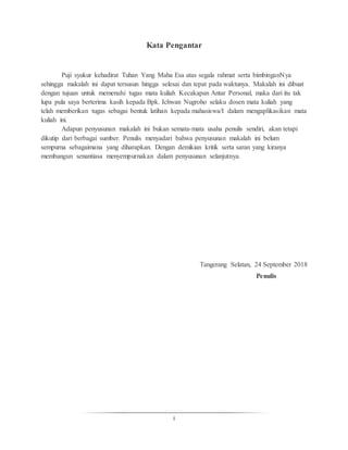 i
Kata Pengantar
Puji syukur kehadirat Tuhan Yang Maha Esa atas segala rahmat serta bimbinganNya
sehingga makalah ini dapat tersusun hingga selesai dan tepat pada waktunya. Makalah ini dibuat
dengan tujuan untuk memenuhi tugas mata kuliah Kecakapan Antar Personal, maka dari itu tak
lupa pula saya berterima kasih kepada Bpk. Ichwan Nugroho selaku dosen mata kuliah yang
telah memberikan tugas sebagai bentuk latihan kepada mahasiswa/I dalam mengaplikasikan mata
kuliah ini.
Adapun penyusunan makalah ini bukan semata-mata usaha penulis sendiri, akan tetapi
dikutip dari berbagai sumber. Penulis menyadari bahwa penyusunan makalah ini belum
sempurna sebagaimana yang diharapkan. Dengan demikian kritik serta saran yang kiranya
membangun senantiasa menyempurnakan dalam penyusunan selanjutnya.
Tangerang Selatan, 24 September 2018
Penulis
 