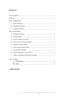 ii
Daftar Isi
Kata Pengantar ......................................................................................... i
Daftar Isi .................................................................................................. ii
Bab 1 Pendahuluan
A. Latar Belakang............................................................................... 1
B. Rumusan Masalah ......................................................................... 1
C. Tujuan Penulisan........................................................................... 1
Bab 2 Pembahasan
A. Pengertian Pidato........................................................................... 2
B. Tujuan Pidato................................................................................. 2
C. Kriteria Pidato yang baik............................................................... 3
D. Tata Cara dan Etika Berpidato ...................................................... 3
E. Menulis Naskah Pidato.................................................................. 5
F. Menyunting naskah pidato ............................................................ 5
G. Sistematika berpidato .................................................................... 5
H. Teknik Berpidato Yang Efektif ..................................................... 6
I. Faktor penunjang keefektifan berpidato........................................ 7
Bab 3 Penutup
A. Kesimpulan.............................................................................. 8
B. Saran........................................................................................ 8
Daftar Pustaka
 
