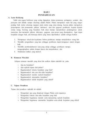 1
BAB I
PENDAHULUAN
A. Latar Belakang
Salah satu ragam berbicara yang sering digunakan dalam penataran, peringatan, seminar, dan
perayaan dari dahulu sampai sekarang adalah Pidato. Pidato merupakan suatu hal yang sangat
penting baik waktu sekarang maupun pada waktu yang akan datang, karena pidato merupakan
penyampaian dan penanaman pikiran, informasi, atau dari gagasan pembicara kepada kepada
semua orang. Seorang yang berpidato baik akan mampu menyakinkan pendengarnya untuk
menerima dan mematuhi pikiran, informasi, gagasan, atau pesan yang disampaikan. Agar dapat
berpidato dengan baik, ada beberapa faktor yang harus diperhatikan adalah sebagai berikut :
1. Mempunyai tekad dan keyakinan bahwa pembicara mampu menyakinkan orang lain.
2. Memiliki pengetahuan yang luas sehingga pembicara dapat menguasai materi dengan
baik.
3. Memiliki pembendaharaan kata yang cukup sehingga pembicara mampu
mengungkapkan pidato dengan lancar dan menyakinkan; dan
4. Melakukan latihan yang intensif.
B. Rumusan Masalah
Adapun rumusan masalah yang akan kita uraikan dalam makalah ini, yaitu:
1. Apa itu berpidato?
2. Apa sajakah tujuan dari pidato?
3. Bagaimanakah kriteria berpidato yang baik?
4. Bagaimanakah tata cara dan etika berpidato?
5. Bagaimanakah menulis naskah berpidato?
6. Bagaimanakah sistematika berpidato?
7. Bagaimanakah teknik berpidato yang efektif?
C. Tujuan Penulisan
Tujuan dari penulisan makalah ini adalah:
1. Mengetahui apa yang dimaksud dengan Pidato serta tujuannya
2. Mengetahui kriteria dan etika berpidato yang baik
3. Mengetahui bagaimana menulis serta menyunting naskah berpidato
4. Mengetahui bagaimana sistematika berpidato serta teknik berpidato yang efektif.
 