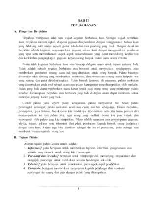 2
BAB II
PEMBAHASAN
A. Pengertian Berpidato
Berpidato merupakan salah satu wujud kegiatan berbahasa lisan. Sebagai wujud berbahasa
lisan, berpidato mementingkan ekspresi gagasan dan penalaran dengan menggunakan bahasa lisan
yang didukung oleh mimic seperti gestur tubuh dan cara pandang yang baik. Dengan demikian
berpidato adalah kegiatan menyampaikan gagasan secara lisan dengan menggunakan penalaran
yang tepat serta memanfaatkan aspek-aspek nonkebahasaan yang dapat mendukung keefisienan
dan keefektifan pengungkapan gagasan kepada orang banyak dalam suatu acara tertentu.
Pidato ialah kegiatan berbahasa lisan atau berucap didepan umum untuk tujuan tertentu. Jadi,
Pidato adalah sebuah kegiatan berbicara atau berorasi untuk menyatakan pendapatnya, atau
memberikan gambaran tentang suatu hal yang ditujukan untuk orang banyak. Pidato biasanya
dibawakan oleh seorang yang memberikan orasi-orasi, dan pernyataan tentang suatu hal/peristiwa
yang penting dan patut diperbincangkan. Pidato banyak jenisnya, di antaranya, pidato sambutan
yang disampaikan pada awal sebuah acara atau pidato kenegaraan yang disampaikan oleh presiden.
Pidato yang baik dapat memberikan suatu kesan positif bagi orang-orang yang mendengar pidato
tersebut. Kemampuan berpidato atau berbicara yang baik di depan umum dapat membantu untuk
mencapai jenjang karier yang baik.
Contoh pidato yaitu seperti pidato kenegaraan, pidato menyambut hari besar, pidato
pembangkit semangat, pidato sambutan acara atau event, dan lain sebagainya. Dalam berpidato,
penampilan, gaya bahasa, dan ekspresi kita hendaknya diperhatikan serta kita harus percaya diri
menyampaikan isi dari pidato kita, agar orang yang melihat pidato kita pun tertarik dan
terpengaruh oleh pidato yang kita sampaikan. Pidato adalah semacam cara penyampaian gagasan,
ide-ide, tujuan, pikiran serta informasi dari pihak pembicara kepada banyak orang (audience)
dengan cara lisan. Pidato juga bisa diartikan sebagai the art of persuasion, yaitu sebagai seni
membujuk/mempengaruhi orang lain.
B. Tujuan Pidato
Adapun tujuan pidato secara umum adalah :
1. Informatif, yaitu bertujuan untuk memberikan laporan, informasi, pengetahuan atau
sesuatu yang menarik untuk orang lain / pendengar.
2. Persuasif dan instruktif, bertujuan untuk mempengaruhi, mendorong, meyakinkan dan
mengajak pendengar untuk melakukan sesuatu hal dengan suka rela.
3. Edukatif, yaitu berupaya untuk menekankan pada aspek-aspek pendidikan.
4. Entertain, bertujuan memberikan penyegaran kepada pendengar dan membuat
pendengar itu senang dan puas dengan pidato yang disampaikan.
 
