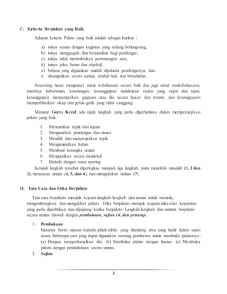 3
C. Kriteria Berpidato yang Baik
Adapun kriteria Pidato yang baik adalah sebagai berikut :
a) isinya sesuai dengan kegiatan yang sedang berlangsung,
b) isinya menggugah dan bermanfaat bagi pendengar,
c) isinya tidak menimbulkan pertentangan sara,
d) isinya jelas, benar dan objektif,
e) bahasa yang digunakan mudah dipahami pendengarnya, dan
f) disampaikan secara santun, rendah hati, dan bersahabat.
Seseorang harus menguasai unsur kebahasaan secara baik dan juga unsur nonkebahasaan,
misalnya keberanian, ketenangan, kesanggupan melakukan reaksi yang cepat dan tepat,
kesanggupan menyampaikan gagasan atau ide secara lancar dan teratur, dan kesanggupan
memperlihatkan sikap dan gerak-gerik yang tidak canggung.
Menurut Gorys Keraf, ada tujuh langkah yang perlu diperhatikan dalam mempersiapkan
pidato yang baik.
1. Menentukan topik dan tujuan
2. Menganalisis pendengar dan situasi
3. Memilih dan menyimpitkan topik
4. Mengumpulkan bahan
5. Membuat kerangka uraian
6. Menguraikan secara mendetail
7. Melatih dengan suara nyaring
Ketujuh langkah tersebut diperingkas menjadi tiga langkah, yaitu menelitih masalah (1, 2 dan
3), menyusun uraian (4, 5, dan 6), dan mengadakan latihan (7).
D. Tata Cara dan Etika Berpidato
Tata cara berpidato merujuk kepada langkah-langkah dan uraian untuk memula,
mengembangkan, dan mengakhiri pidato. Etika berpidato merujuk kepada nilai-nilai kepatutan
yang perlu diperhtikan dan dijunjung ketika berpidato. Langkah-langkah dan uruttan berpidato
secara umum diawali dengan pembukaan, sajian isi, dan penutup.
1. Pembukaan
biasanya berisi sapaan kepada pihak-pihak yang diundang atau yang hadir dalam suatu
acara. Beberapa cara yang dapat digunakan seorang pembicara untuk membuka pidatonya:
(a) Dengan memperkenalkan diri. (b) Membuka pidato dengan humor. (c) Membuka
pidato dengan pendahuluan secara umum.
2. Sajian
 