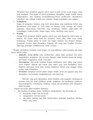 4
Merupakan hasil penjabaran gagasan pokok, sajian isi perlu di rinci sesuai dengan waktu
yang disediakan. Pada bagian ini pokok pembahasan ditampilkan dengan terlebih dahulu
mengemukakan latar belakang permasalahannya.Pokok pembicaraan dikemukakan
sedemikian rupa sehingga tampak jelas kaitannya dengan kepentingan para audience.
3. Pembahasan
Bagian ini merupakan kesatuan, yang berisi alasan-alasan yang mendukung hal-hal yang
dikemukakan pada bagian isi. Pada bagian ini biasanya berisi berbagai hal tentang
penjelasan, alasan-alasan, bukti-bukti yang mendukung, ilustrasi, angka-angka dan
perbandingan, kontras-kontras, bagan- bagan, model, dan humor yang relevan.
4. Penutup
Penutup berisi penegasan kembali gagasan pokok yang telah dipaparkan dalam sajian isi,
harapan, dan ucapan terima kasih atas partisipasi semua pihak dalam acara sedang
berlangsung. Penutup pidato ini terdiri atas bagian simpulan dan harapan- harapan.
Kesimpulan tersebut dapat disampaikan langsung oleh orang yang berpidato (tersurat),
dapat juga pendengar menafsirkannya sendiri (tersirat).
Menurut ada tidaknya persiapan sesuai dengan cara yang dilakukan waktu persiapan ada empat
macam metode pidato:
1. Impromtu (serta merta) yaitu membawakan pidato tanpa persiapan dan hanya
mengandalkan pengalaman dan wawasan. Biasanya dalam keadaan darurat tak terduga
dan banyak menggunakan teknik serta merta.
2. Ekstemporan yaitu teknik berpidato dengan menjabarkan materi pidato yang terpola
secara lengkap. Maksud dari terpola yaitu materi yang akan disampaikan harus
disiapkan garis-graris besar isinya dengan menuliskan hal-hal yang dianggap paling
penting untuk disampaikan.
3. Memoriter merupakan metode pidato dengan menulis pesan atau gagasan yang akan
disampaikan dan kemudian menghafalkannya kata demi kata.
Nilai-nilai yang perlu diperhatikan dalam berpidato yaitu janganlah menyinggung
perasaan orang lain tetapi sebaliknya berupa menghargai dan membangun optimisme
bagi pendengarnya, keterbukaan, kejujuran, empati, dan persahabatn perlu diusahakan
dalam berpidato.
Adapun tata krama dalam berpidato diantarnya:
1. Jika berpidato di hadapan umum, hendaknya memperhatikan tiga hal berikut ini:
a. berpakaian dengan rapi dan bersih,
b. menggunakan kata-kata sopan,
c. jika pidato panjang, agar tidak membosankan pendengar hendaknya diselingi
humor yang sopan.
 
