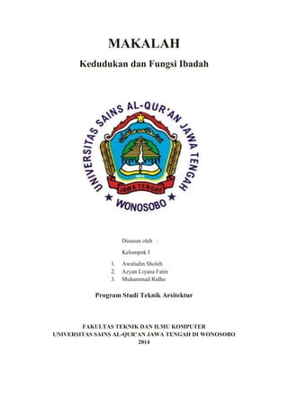 MAKALAH
Kedudukan dan Fungsi Ibadah
Disusun oleh :
Kelompok I
1. Awaludin Sholeh
2. Azyan Liyana Fatin
3. Muhammad Ridho
Program Studi Teknik Arsitektur
FAKULTAS TEKNIK DAN ILMU KOMPUTER
UNIVERSITAS SAINS AL-QUR’AN JAWA TENGAH DI WONOSOBO
2014
 