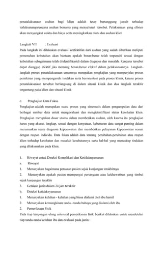 penatalaksanaan asuhan bagi klien adalah tetap bertanggung jawab terhadap
terlaksananyarencana asuhan bersama yang menyeluruh tersebut. Pelaksanaan yang efisien
akan menyangkut waktu dan biaya serta meningkatkan mutu dan asuhan klien
Langkah VII : Evaluasi
Pada langkah ini dilakukan evaluasi keefektifan dari asuhan yang sudah diberikan meliputi
pemenuhan kebutuhan akan bantuan apakah benar-benar telah terpenuhi sesuai dengan
kebutuhan sebagaimana telah diidentifikasidi dalam diagnosa dan masalah. Rencana tersebut
dapat dianggap efektif jika memang benar-benar efektif dalam pelaksanaannya. Langkah-
langkah proses penatalaksanaan umumnya merupakan pengkajian yang memperjelas proses
pemikiran yang mempengaruhi tindakan serta berorientasi pada proses klinis, karena proses
penatalaksanaan tersebut berlangsung di dalam situasi klinik dan dua langkah terakhir
tergantung pada klien dan situasi klinik
c. Pengkajian Data Fokus
Pengkajian adalah merupakan suatu proses yang sistematis dalam pengumpulan data dari
berbagai sumber data untuk mengevaluasi dan mengidentifikasi status kesehatan klien.
Pengkajian merupakan dasar utama dalam memberikan asuhan, oleh karena itu pengkajian
harus yang akurat, lengkap, sesuai dengan kenyataan, kebenaran data sangat penting dalam
merumuskan suatu diagnosa keperawatan dan memberikan pelayanan keperawatan sesuai
dengan respon individu. Data fokus adalah data tentang perubahan-perubahan atau respon
klien terhadap kesehatan dan masalah kesehatannya serta hal-hal yang mencakup tindakan
yang dilaksanakan pada klien.
1. Riwayat untuk Deteksi Komplikasi dan Ketidaknyamanan
a. Riwayat
1. Menanyakan bagaimana perasaan pasien sejak kunjungan terakhirnya
2. Menanyakan apakah pasien mempunyai pertanyaan atau kekhawatiran yang timbul
sejak kunjungan terakhir
3. Gerakan janin dalam 24 jam terakhir
b. Deteksi ketidaknyamanan
1. Menanyakan keluhan - keluhan yang biasa dialami oleh ibu hamil
2. Menanyakan kemungkinan tanda - tanda bahaya yang dialami oleh ibu
2. Pemeriksaan Fisik
Pada tiap kunjungan ulang antenatal pemeriksaan fisik berikut dilakukan untuk mendeteksi
tiap tanda-tanda keluhan ibu dan evaluasi pada janin :
 