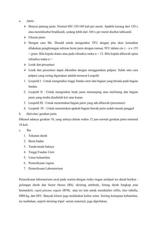 a. Janin :
 Denyut jantung janin. Normal DJJ 120-160 kali per menit. Apabila kurang dari 120 x
atau menitdisebut bradikardi, sedang lebih dari 160 x per menit disebut tathicardi.
 Ukuran janin
 Dengan cara Mc. Donald untuk mengetahui TFU dengan pita ukur kemudian
dilakukan penghitungan tafsiran berat janin dengan rumus( TFU dalam cm ) – n x 155
= gram. Bila kepala diatas atau pada ishiadica maka n = 12. Bila kepala dibawah spina
ishiadica maka n =
 Letak dan presentasi
 Letak dan presentasi dapat diketahui dengan menggunakan palpasi. Salah satu cara
palpasi yang sering digunakan adalah menurut Leopold.
1. Leopold I : Untuk mengetahui tinggi fundus uteri dan bagian yang berada pada bagian
fundus
2. Leopold II : Untuk mengetahui letak janin memanjang atau melintang dan bagian
janin yang teraba disebelah kiri atau kanan
3. Leopold III : Untuk menentukan bagian janin yang ada dibawah (presentasi)
4. Leopold IV : Untuk menentukan apakah bagian bawah janin sudah masuk panggul
b. Aktivitas/ gerakan janin
Dikenal adanya gerakan 10, yang artinya dalam waktu 12 jam normal gerakan janin minimal
10 kali.
c. Ibu
1. Tekanan darah
2. Berat badan
3. Tanda-tanda bahaya
4. Tinggi Fundus Uteri
5. Umur kehamilan
6. Pemeriksaan vagina
7. Pemeriksaan Laboratorium
Pemeriksaan laboratorium awal pada wanita dengan risiko ringan meliputi tes darah berikut :
golongan darah dan factor rhesus (Rh), skrining antibody, hitung darah lengkap atau
hematokrit, rapid plasma regain (RPR), atau tes lain untuk mendeteksi sifilis, titer rubella,
HBSAg, dan HIV. Banyak klinisi juga melakukan kultur urine. Seiring kemajuan kehamilan,
tes tambahan, seperti skrining tripel serum maternal, juga diperlukan.
 