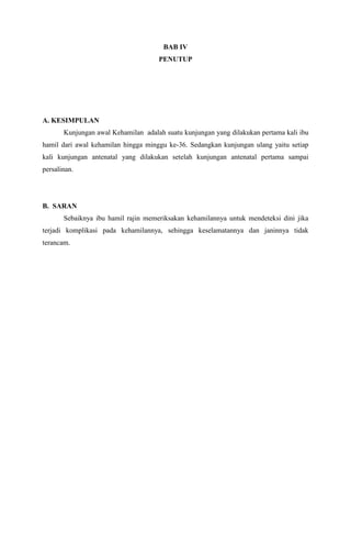 BAB IV
PENUTUP
A. KESIMPULAN
Kunjungan awal Kehamilan adalah suatu kunjungan yang dilakukan pertama kali ibu
hamil dari awal kehamilan hingga minggu ke-36. Sedangkan kunjungan ulang yaitu setiap
kali kunjungan antenatal yang dilakukan setelah kunjungan antenatal pertama sampai
persalinan.
B. SARAN
Sebaiknya ibu hamil rajin memeriksakan kehamilannya untuk mendeteksi dini jika
terjadi komplikasi pada kehamilannya, sehingga keselamatannya dan janinnya tidak
terancam.
 