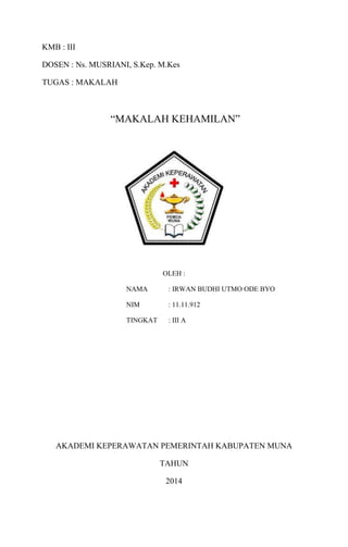 KMB : III
DOSEN : Ns. MUSRIANI, S.Kep. M.Kes
TUGAS : MAKALAH
“MAKALAH KEHAMILAN”
OLEH :
NAMA : IRWAN BUDHI UTMO ODE BYO
NIM : 11.11.912
TINGKAT : III A
AKADEMI KEPERAWATAN PEMERINTAH KABUPATEN MUNA
TAHUN
2014
 