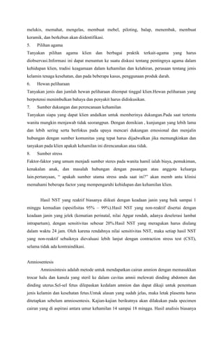 melukis, memahat, mengelas, membuat mebel, piloting, balap, menembak, membuat
keramik, dan berkebun akan diidentifikasi.
5. Pilihan agama
Tanyakan pilihan agama klien dan berbagai praktik terkait-agama yang harus
diobservasi.Informasi ini dapat menuntun ke suatu diskusi tentang pentingnya agama dalam
kehidupan klien, tradisi keagamaan dalam kehamilan dan kelahiran, perasaan tentang jenis
kelamin tenaga kesehatan, dan pada beberapa kasus, penggunaan produk darah.
6. Hewan peliharaan
Tanyakan jenis dan jumlah hewan peliharaan ditempat tinggal klien.Hewan peliharaan yang
berpotensi menimbulkan bahaya dan penyakit harus didiskusikan.
7. Sumber dukungan dan perencanaan kehamilan
Tanyakan siapa yang dapat klien andalkan untuk memberinya dukungan.Pada saat tertentu
wanita mungkin menjawab tidak seorangpun. Dengan demikian , kunjungan yang lebih lama
dan lebih sering serta berfokus pada upaya mencari dukungan emosional dan menjalin
hubungan dengan sumber komunitas yang tepat harus dijadwalkan jika memungkinkan dan
tanyakan pada klien apakah kehamilan ini direncanakan atau tidak.
8. Sumber stress
Faktor-faktor yang umum menjadi sumber steres pada wanita hamil ialah biaya, pemukiman,
kenakalan anak, dan masalah hubungan dengan pasangan atau anggota keluarga
lain.pertanyaan, “ apakah sumber utama stress anda saat ini?” akan memb antu klinisi
memahami beberapa factor yang mempengaruhi kehidupan dan kehamilan klien.
Hasil NST yang reaktif biasanya diikuti dengan keadaan janin yang baik sampai 1
minggu kemudian (spesifisitas 95% – 99%).Hasil NST yang non-reaktif disertai dengan
keadaan janin yang jelek (kematian perinatal, nilai Apgar rendah, adanya deselerasi lambat
intrapartum), dengan sensitivitas sebesar 20%.Hasil NST yang meragukan harus diulang
dalam waktu 24 jam. Oleh karena rendahnya nilai sensitivitas NST, maka setiap hasil NST
yang non-reaktif sebaiknya dievaluasi lebih lanjut dengan contraction stress test (CST),
selama tidak ada kontraindikasi.
Amniosentesis
Amniosintesis adalah metode untuk mendapatkan cairan amnion dengan memasukkan
trocar halu dan kanula yang steril ke dalam cavitas amnii melewati dinding abdomen dan
dinding uterus.Sel-sel fetus dilepaskan kedalam amnion dan dapat dikaji untuk penentuan
jenis kelamin dan kesehatan fetus.Untuk alasan yang sudah jelas, maka letak plasenta harus
ditetapkan sebelum amniosentesis. Kajian-kajian berikutnya akan dilakukan pada specimen
cairan yang di aspirasi antara umur kehamilan 14 sampai 18 minggu. Hasil analisis biasanya
 