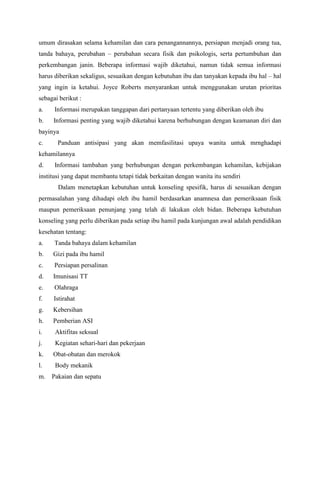 umum dirasakan selama kehamilan dan cara penangannannya, persiapan menjadi orang tua,
tanda bahaya, perubahan – perubahan secara fisik dan psikologis, serta pertumbuhan dan
perkembangan janin. Beberapa informasi wajib diketahui, namun tidak semua informasi
harus diberikan sekaligus, sesuaikan dengan kebutuhan ibu dan tanyakan kepada ibu hal – hal
yang ingin ia ketahui. Joyce Roberts menyarankan untuk menggunakan urutan prioritas
sebagai berikut :
a. Informasi merupakan tanggapan dari pertanyaan tertentu yang diberikan oleh ibu
b. Informasi penting yang wajib diketahui karena berhubungan dengan keamanan diri dan
bayinya
c. Panduan antisipasi yang akan memfasilitasi upaya wanita untuk mrnghadapi
kehamilannya
d. Informasi tambahan yang berhubungan dengan perkembangan kehamilan, kebijakan
institusi yang dapat membantu tetapi tidak berkaitan dengan wanita itu sendiri
Dalam menetapkan kebutuhan untuk konseling spesifik, harus di sesuaikan dengan
permasalahan yang dihadapi oleh ibu hamil berdasarkan anamnesa dan pemeriksaan fisik
maupun pemeriksaan penunjang yang telah di lakukan oleh bidan. Beberapa kebutuhan
konseling yang perlu diberikan pada setiap ibu hamil pada kunjungan awal adalah pendidikan
kesehatan tentang:
a. Tanda bahaya dalam kehamilan
b. Gizi pada ibu hamil
c. Persiapan persalinan
d. Imunisasi TT
e. Olahraga
f. Istirahat
g. Kebersihan
h. Pemberian ASI
i. Aktifitas seksual
j. Kegiatan sehari-hari dan pekerjaan
k. Obat-obatan dan merokok
l. Body mekanik
m. Pakaian dan sepatu
 