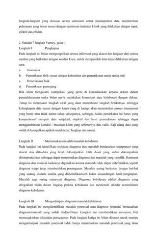 langkah-langkah yang disusun secara sistematis untuk mendapatkan data, memberikan
pelayanan yang benar sesuai dengan keputusan tindakan klinik yang dilakukan dengan tepat,
efektif dan efisien.
2. Standar 7 langkah Varney, yaitu :
Langkah I : Pengkajian
Pada langkah ini bidan mengumpulkan semua informasi yang akurat dan lengkap dari semua
sumber yang berkaitan dengan kondisi klien, untuk memperoleh data dapat dilakukan dengan
cara:
a. Anamnesa
b. Pemeriksaan fisik sesuai dengan kebutuhan dan pemeriksaan tanda-tanda vital
c. Pemeriksaan fisik
d. Pemeriksaan penunjang
Bila klien mengalami komplikasi yang perlu di konsultasikan kepada dokter dalam
penatalaksanaan maka bidan perlu melakukan konsultasi atau kolaborasi dengan dokter.
Tahap ini merupakan langkah awal yang akan menentukan langkah berikutnya, sehingga
kelengkapan data sesuai dengan kasus yang di hadapi akan menentukan proses interpretasi
yang benar atau tidak dalam tahap selanjutnya, sehingga dalam pendekatan ini harus yang
komprehensif meliputi data subjektif, objektif dan hasil pemeriksaan sehingga dapat
menggambarkan kondisi / masukan klien yang sebenarnya dan valid. Kaji ulang data yang
sudah di kumpulkan apakah sudah tepat, lengkap dan akurat.
Langkah II : Merumuskan masalah/masalah kebidanan
Pada langkah ini identifikasi terhadap diagnosa atau masalah berdasarkan interpretasi yang
akurat atas data-data yang telah dikumpulkan. Data dasar yang sudah dikumpulkan
diinterpretasikan sehingga dapat merumuskan diagnosa dan masalah yang spesifik. Rumusan
diagnosa dan masalah keduanya digunakan karena masalah tidak dapat didefinisikan seperti
diagnosa tetapi tetap membutuhkan penanganan. Masalah sering berkaitan dengan hal-hal
yang sedang dialami wanita yang diidentifikasioleh bidan sesuaidengan hasil pengkajian.
Masalah juga sering menyertai diagnosa. Diagnosa kebidanan adalah diagnosa yang
ditegakkan bidan dalam lingkup praktik kebidanan dan memenuhi standar nomenklatur
diagnosa kebidanan.
Langkah III : Mengantisipasi diagnosa/masalah kebidanan
Pada langkah ini mengidentifikasi masalah potensial atau diagnose potensial berdasarkan
diagnosa/masalah yang sudah diidentifikasi. Langkah ini membutuhkan antisipasi, bila
memungkinkan dilakukan pencegahan. Pada langkah ketiga ini bidan dituntut untuk mampu
mengantisipasi masalah potensial tidak hanya merumuskan masalah potensial yang akan
 