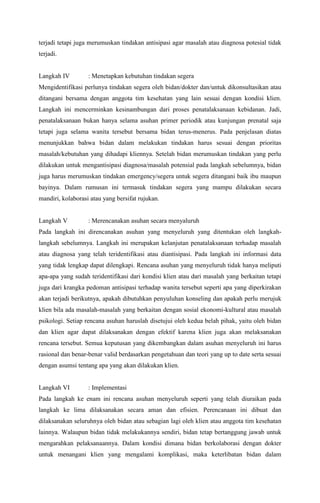 terjadi tetapi juga merumuskan tindakan antisipasi agar masalah atau diagnosa potesial tidak
terjadi.
Langkah IV : Menetapkan kebutuhan tindakan segera
Mengidentifikasi perlunya tindakan segera oleh bidan/dokter dan/untuk dikonsultasikan atau
ditangani bersama dengan anggota tim kesehatan yang lain sesuai dengan kondisi klien.
Langkah ini mencerminkan kesinambungan dari proses penatalaksanaan kebidanan. Jadi,
penatalaksanaan bukan hanya selama asuhan primer periodik atau kunjungan prenatal saja
tetapi juga selama wanita tersebut bersama bidan terus-menerus. Pada penjelasan diatas
menunjukkan bahwa bidan dalam melakukan tindakan harus sesuai dengan prioritas
masalah/kebutuhan yang dihadapi kliennya. Setelah bidan merumuskan tindakan yang perlu
dilakukan untuk mengantisipasi diagnosa/masalah potensial pada langkah sebelumnya, bidan
juga harus merumuskan tindakan emergency/segera untuk segera ditangani baik ibu maupun
bayinya. Dalam rumusan ini termasuk tindakan segera yang mampu dilakukan secara
mandiri, kolaborasi atau yang bersifat rujukan.
Langkah V : Merencanakan asuhan secara menyaluruh
Pada langkah ini direncanakan asuhan yang menyeluruh yang ditentukan oleh langkah-
langkah sebelumnya. Langkah ini merupakan kelanjutan penatalaksanaan terhadap masalah
atau diagnosa yang telah teridentifikasi atau diantisipasi. Pada langkah ini informasi data
yang tidak lengkap dapat dilengkapi. Rencana asuhan yang menyeluruh tidak hanya meliputi
apa-apa yang sudah teridentifikasi dari kondisi klien atau dari masalah yang berkaitan tetapi
juga dari krangka pedoman antisipasi terhadap wanita tersebut seperti apa yang diperkirakan
akan terjadi berikutnya, apakah dibutuhkan penyuluhan konseling dan apakah perlu merujuk
klien bila ada masalah-masalah yang berkaitan dengan sosial ekonomi-kultural atau masalah
psikologi. Setiap rencana asuhan haruslah disetujui oleh kedua belah pihak, yaitu oleh bidan
dan klien agar dapat dilaksanakan dengan efektif karena klien juga akan melaksanakan
rencana tersebut. Semua keputusan yang dikembangkan dalam asuhan menyeluruh ini harus
rasional dan benar-benar valid berdasarkan pengetahuan dan teori yang up to date serta sesuai
dengan asumsi tentang apa yang akan dilakukan klien.
Langkah VI : Implementasi
Pada langkah ke enam ini rencana asuhan menyeluruh seperti yang telah diuraikan pada
langkah ke lima dilaksanakan secara aman dan efisien. Perencanaan ini dibuat dan
dilaksanakan seluruhnya oleh bidan atau sebagian lagi oleh klien atau anggota tim kesehatan
lainnya. Walaupun bidan tidak melakukannya sendiri, bidan tetap bertanggung jawab untuk
mengarahkan pelaksanaannya. Dalam kondisi dimana bidan berkolaborasi dengan dokter
untuk menangani klien yang mengalami komplikasi, maka keterlibatan bidan dalam
 