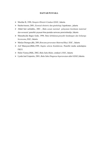 DAFTAR PUSTAKA
 Mocthar R, 1998, Sinopsis Obstetri Cetakan I,EGC, Jakarta.
 Hacher/moore, 2001, Esensial obstetric dan ginekologi, hypokrates , jakarta
 Abdul bari saifuddin,, 2001 , Buku acuan nasional pelayanan kesehatan maternal
dan neonatal, penerbit yayasan bina pustaka sarwono prawirohardjo, Jakarta
 Manuaba,Ida Bagus Gede, 1998, Ilmu kebidanan,penyakit kandungan dan keluarga
berencana, EGC, Jakarta
 Marlyn Doenges,dkk, 2001,Rencana perawatan Maternal/Bayi, EGC , Jakarta
 Arif Mansyoer,DKK,1999, Kapita selecta Kedokteran, Penerbit media aeskulapius
FKUI.
 Helen Varney,DKK, 2002, Buku Saku Bidan, cetakan I, EGC, Jakarta
 Lynda Jual Carpenito, 2001, Buku Saku Diagnosa keperawatan edisi 8,EGC,Jakarta.
 