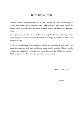 KATA PENGANTAR
Puji syukur penulis panjatkan kehadirat Allah SWT, karena atas rahmat dan hidayah-Nya
penulis dapat menyelesaikan makalah tentang “KEHAMILAN”, yang mana makalah ini
disusun untuk memenuhi salah satu tugas Akademi Keperawatan Pemerintah Kabupaten
Muna.
Dalam penyusunan makalah ini, penulis banyak mendapatkan bantuan dari berbagai pihak.
Untuk itu, penulis mengucapkan terima kasih kepada semua pihak yang telah membantu dan
memberikan saran.
Penulis menyadari bahwa, dalam pembuatan makalah ini masih banyak kekurangan. Oleh
karena itu, saran dan kritik yang membangun sangat penulis harapkan. Akhirnya penulis
berharap agar makalah ini bermanfaat bagi penulis khususnya dan Mahasiswa /Mahasiswi
Akademi Keperawatan Pemerintah Kabupaten Muna pada umumnya.
Raha, 19 Juli 2014
Penulis
 