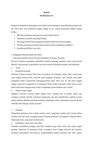 BAB II
PEMBAHASAN
Pengertian Kehamilan Kunjungan awal adalah suatu kunjungan yang dilakukan pertama kali
ibu hamil dari awal kehamilan hingga minggu ke-36. Tujuan Kunjungan adalah sebagai
berikut:
1. Membina hubungan saling percaya antara bidan dan ibu
2. Mendeteksi masalah yang dapat diobati
3. Mencegah masalah dan penggunaan praktek tradisional yang merugikan.
4. Memulai persiapan persalinan dan kesiapan untuk menghadapi komplikasi.
5. mendorong perilaku yang sehat.
a. Pengkajian Data Kesehatan Ibu Hamil
1. Riwayat Kesehatan Social, Riwayat Kebidanan, Keluarga, Penyakit.
Riwayat kesehatan merupakan identifikasi keluhan sekarang, penyakit umum yang pernah
diderita, serta penyakit yang dialami saat masa sebelum kehamilan maupun saat kehamilan.
a. Sosial
1. Kumpulan keluarga
Informasi tentang keluarga klien harus mencakup asal keluarga, tempat lahir, orang-orang
yang tinggal bersama klien, individu yang dianggap “keluarga”, dan individu yang dapat
diandalkan dalam memperoleh dukungan,tentang status klien saat ini, dan klien tinggal
dengan siapa klien tinggal.hal ini menunjukan bahwa bidan menyadari tidak semua wanita
hamil terikat dan sanggup untuk sendiri menghadapi semua keadaan saat ia hamil.
2. Situasi tempat tinggal
Dapatkan informasi tentang tempat tinggal klien, seberapa kali ia pindah, seperti apa
rumahnya, jumlah individu, keamanan lingkungan, dan jika diindikasikan, apakah tersedia
cukup makanan didalam rumah,dan keadaan lingkungan sekitar, diharapkan tetap bersih dan
terhindar dari berbagai sumber penyakit.
3. Pekerjaan
Mengetahui pekerjaan klien adalah penting untuk mengetahui apakah klien berada dalam
keadaan utuh dan untuk mengkaji potensi kelainan premature dan pajanan terhadap bahaya
lingkungan kerja, yang dapat merusak janin.
4. Pendidikan, minat, hobi, dan tujuan
Tanyakan pendidikan tertinggi yang klien tamatkan juga minat, hobi, dan tujuan jangka
panging. Informasi ini membantu klinis memahami klien sebagai individu dan memberi
gambaran kemampuan baca-tulisnya. Kadang-kadang bahaya potensial dari hobi, seperti
 