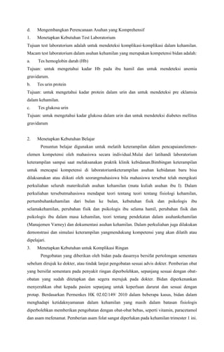 d. Mengembangkan Perencanaan Asuhan yang Komprehensif
1. Menetapkan Kebutuhan Test Laboratorium
Tujuan test laboratorium adalah untuk mendeteksi komplikasi-komplikasi dalam kehamilan.
Macam test laboratorium dalam asuhan kehamilan yang merupakan kompetensi bidan adalah:
a. Tes hemoglobin darah (Hb)
Tujuan: untuk mengetahui kadar Hb pada ibu hamil dan untuk mendeteksi anemia
gravidarum.
b. Tes urin protein
Tujuan: untuk mengetahui kadar protein dalam urin dan untuk mendeteksi pre eklamsia
dalam kehamilan.
c. Tes glukosa urin
Tujuan: untuk mengetahui kadar glukosa dalam urin dan untuk mendeteksi diabetes mellitus
gravidarum
2. Menetapkan Kebutuhan Belajar
Penuntun belajar digunakan untuk melatih keterampilan dalam pencapaianelemen-
elemen kompetensi oleh mahasiswa secara individual.Mulai dari latihandi laboratorium
keterampilan sampai saat melaksanakan praktik klinik kebidanan.Bimbingan keterampilan
untuk mencapai kompetensi di laboratoriumketerampilan asuhan kebidanan baru bisa
dilaksanakan atau diikuti oleh seorangmahasiswa bila mahasiswa tersebut telah mengikuti
perkuliahan seluruh materikuliah asuhan kehamilan (mata kuliah asuhan ibu I). Dalam
perkuliahan tersebutmahasiswa mendapat teori tentang teori tentang fisiologi kehamilan,
pertumbuhankehamilan dari bulan ke bulan, kebutuhan fisik dan psikologis ibu
selamakehamilan, perubahan fisik dan psikologis ibu selama hamil, perubahan fisik dan
psikologis ibu dalam masa kehamilan, teori tentang pendekatan dalam asuhankehamilan
(Manajemen Varney) dan dokumentasi asuhan kehamilan. Dalam perkuliahan juga dilakukan
demonstrasi dan simulasi keterampilan yangmendukung kompetensi yang akan dilatih atau
dipelajari.
3. Menetapkan Kebutuhan untuk Komplikasi Ringan
Pengobatan yang diberikan oleh bidan pada dasarnya bersifat pertolongan sementara
sebelum dirujuk ke dokter, atau tindak lanjut pengobatan sesuai advis dokter. Pemberian obat
yang bersifat sementara pada penyakit ringan diperbolehkan, sepanjang sesuai dengan obat-
obatan yang sudah ditetapkan dan segera merujuk pada dokter. Bidan diperkenankan
menyerahkan obat kepada pasien sepanjang untuk keperluan darurat dan sesuai dengan
protap. Berdasarkan Permenkes HK 02.02/149/ 2010 dalam beberapa kasus, bidan dalam
menghadapi ketidaknyamanan dalam kehamilan yang masih dalam batasan fisiologis
diperbolehkan memberikan pengobatan dengan obat-obat bebas, seperti vitamin, paracetamol
dan asam mefenamat. Pemberian asam folat sangat diperlukan pada kehamilan trimester 1 ini.
 