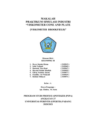 MAKALAH
PRAKTIKUM SIMULASI INDUSTRI
“VISKOMETER CONE AND PLATE
(VISKOMETER BROOKFIELD)”
Disusun Oleh :
KELOMPOK III
1. Dessy Kurnia Risma ( 3105015 )
2. Sofia Nofianti ( 3105065 )
3. Durrotul Nisa Rani ( 3105047 )
4. Hayatul Fisilmi Khaffah ( 3105055 )
5. Gheny Selwitra Insani ( 3105077 )
6. Frandika Tri Wahyudi ( 3105019 )
7. Rahmat Hidayat ( 3105071 )
Kelas : A
Dosen Pengampu :
Apt. Elmitra, M. Farm
PROGRAM STUDI PROFESI APOTEKER (PSPA)
ANGKATAN 27
UNIVERSITAS PERINTIS (UPERTIS) PADANG
2020/2021
 