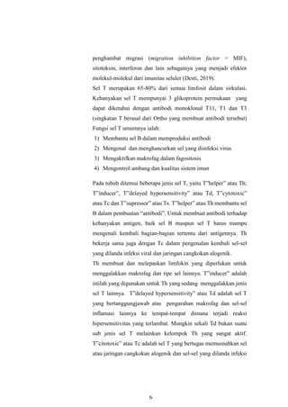 6
penghambat migrasi (migration inhibition factor = MIF),
sitotoksin, interferon dan lain sebagainya yang menjadi efektor
molekul-molekul dari imunitas seluler (Desti, 2019).
Sel T merupakan 65-80% dari semua limfosit dalam sirkulasi.
Kebanyakan sel T mempunyai 3 glikoprotein permukaan yang
dapat diketahui dengan antibodi monoklonal T11, T1 dan T3
(singkatan T berasal dari Ortho yang membuat antibodi tersebut)
Fungsi sel T umumnya ialah:
1) Membantu sel B dalam memproduksi antibodi
2) Mengenal dan menghancurkan sel yang diinfeksi virus
3) Mengaktifkan makrofag dalam fagositosis
4) Mengontrol ambang dan kualitas sistem imun
Pada tubuh ditemui beberapa jenis sel T, yaitu T”helper” atau Th;
T”inducer”, T”delayed hypersensitivity” atau Td, T”cytotoxic”
atau Tc dan T”supressor” atau Ts. T”helper” atau Th membantu sel
B dalam pembuatan “antibodi”. Untuk membuat antibodi terhadap
kebanyakan antigen, baik sel B maupun sel T harus mampu
mengenali kembali bagian-bagian tertentu dari antigennya. Th
bekerja sama juga dengan Tc dalam pengenalan kembali sel-sel
yang dilanda infeksi viral dan jaringan cangkokan alogenik.
Th membuat dan melepaskan limfokin yang diperlukan untuk
menggalakkan makrofag dan tipe sel lainnya. T”inducer” adalah
istilah yang digunakan untuk Th yang sedang menggalakkan jenis
sel T lainnya. T”delayed hypersensitivity” atau Td adalah sel T
yang bertanggungjawab atas pengarahan makrofag dan sel-sel
inflamasi lainnya ke tempat-tempat dimana terjadi reaksi
hipersensitivitas yang terlambat. Mungkin sekali Td bukan suatu
sub jenis sel T melainkan kelompok Th yang sangat aktif.
T”citotoxic” atau Tc adalah sel T yang bertugas memusnahkan sel
atau jaringan cangkokan alogenik dan sel-sel yang dilanda infeksi
 