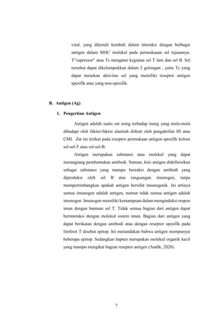 7
viral, yang dikenali kembali dalam interaksi dengan berbagai
antigen dalam MHC molekul pada permukaaan sel tujuannya.
T”supressor” atau Ts mengatur kegiatan sel T lain dan sel B. Sel
tersebut dapat dikelompokkan dalam 2 golongan , yaitu Tc yang
dapat menekan aktivitas sel yang memiliki reseptor antigen
spesifik atau yang non-spesifik.
B. Antigen (Ag)
1. Pengertian Antigen
Antigen adalah suatu zat asing terhadap inang yang mula-mula
dihadapi oleh faktor-faktor alamiah diikuti oleh pengaktifan HI atau
CMI. Zat ini terikat pada reseptor permukaan antigen spesifik koloni
sel-sel-T atau sel-sel-B.
Antigen merupakan substansi atau molekul yang dapat
merangsang pembentukan antibodi. Namun, kini antigen didefinisikan
sebagai substansi yang mampu bereaksi dengan antibodi yang
diproduksi oleh sel B atas rangsangan imunogen, tanpa
mempertimbangkan apakah antigen bersifat imunogenik. Ini artinya
semua imunogen adalah antigen, namun tidak semua antigen adalah
imunogen. Imunogen memiliki kemampuan dalam menginduksi respon
imun dengan bantuan sel T. Tidak semua bagian dari antigen dapat
berinteraksi dengan molekul sistem imun. Bagian dari antigen yang
dapat berikatan dengan antibodi atau dengan reseptor spesifik pada
limfosit T disebut epitop. Ini menandakan bahwa antigen mempunyai
beberapa epitop. Sedangkan hapten merupakan molekul organik kecil
yang mampu mengikat bagian reseptor antigen (Andik, 2020).
 