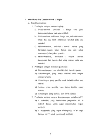 8
2. Klasifikasi dan Contoh-contoh Antigen
a. Klasifikasi Antigen
1) Pembagian antigen menurut epitop :
a) Unideterminan, univalent : hanya satu jenis
determinan/epitope pada satu molekul.
b) Unideterminan, multivalen : hanya satu jenis determinan
tetapi dua atau lebih determinan tersebut pada satu
molekul.
c) Multideterminan, univalen : banyak epitop yang
bermacam-macam tetapi hanya satu dari setiap
macamnya (kebanyakan protein).
d) Multideterminan, multivalen : banyak macam
determinan dan banyak dari setiap macam pada satu
molekul.
2) Pembagian antigen menurut spesitisitas :
a) Heteroantinogen, yang dimiliki oleh banyak spesies
b) Xenoantinogen, yang hanya dimiliki oleh banyak
spesies tertentu.
c) Aloantinogen, yang spesifik untuk individu dalam satu
spesies
d) Antigen organ spesifik, yang hanya dimiliki organ
tertentu.
e) Autoantigen, yang dimiliki alat tubuh sendiri
3) Pembagian antigen menurut ketergantungan terhadap sel T:
a) T dependen, yang memerlukan pengenalan sel T
terlebih dahulu untuk dapat menimbulkan respon
antibodi.
b) T independen, yang dapat merangsang sel B tanpa
bantuan sel T untuk membentuk antibodi.
 