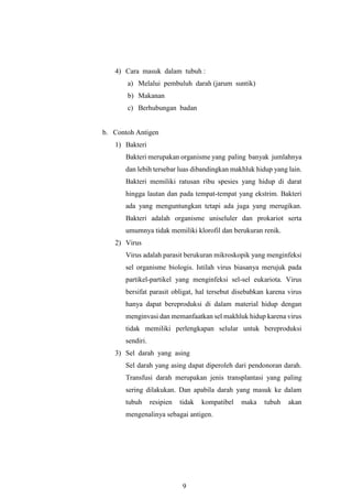 9
4) Cara masuk dalam tubuh :
a) Melalui pembuluh darah (jarum suntik)
b) Makanan
c) Berhubungan badan
b. Contoh Antigen
1) Bakteri
Bakteri merupakan organisme yang paling banyak jumlahnya
dan lebih tersebar luas dibandingkan makhluk hidup yang lain.
Bakteri memiliki ratusan ribu spesies yang hidup di darat
hingga lautan dan pada tempat-tempat yang ekstrim. Bakteri
ada yang menguntungkan tetapi ada juga yang merugikan.
Bakteri adalah organisme uniseluler dan prokariot serta
umumnya tidak memiliki klorofil dan berukuran renik.
2) Virus
Virus adalah parasit berukuran mikroskopik yang menginfeksi
sel organisme biologis. Istilah virus biasanya merujuk pada
partikel-partikel yang menginfeksi sel-sel eukariota. Virus
bersifat parasit obligat, hal tersebut disebabkan karena virus
hanya dapat bereproduksi di dalam material hidup dengan
menginvasi dan memanfaatkan sel makhluk hidup karena virus
tidak memiliki perlengkapan selular untuk bereproduksi
sendiri.
3) Sel darah yang asing
Sel darah yang asing dapat diperoleh dari pendonoran darah.
Transfusi darah merupakan jenis transplantasi yang paling
sering dilakukan. Dan apabila darah yang masuk ke dalam
tubuh resipien tidak kompatibel maka tubuh akan
mengenalinya sebagai antigen.
 