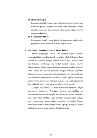 12
5) Muatan (Charge)
Imunogenitas tidak terbatas pada molekuler tertentu, zat-zat yang
bermuatan positif, negatif, dan netral dapat imunogen. Namun
demikian imunogen tanpa muatan akan memunculkan antibodi
yang tanpa kekuatan.
6) Kemampuan Masuk
Kemampuan masuk suatu kelompok determinan pada sistem
pengenalan akan menentukan hasil respon imun.
5. Mekanisme Masuknya Antigen dalam Tubuh
Dalam lingkungan sekitar kita terdapat banyak substansi
bermolekul kecil yang bisa masuk ke dalam tubuh. Substansi kecil
tersebut bisa menjadi antigen bila dia melekat pada protein tubuh
kita. Substansi kecil yang bisa berubah menjadi antigen tersebut
dikenal dengan istilah hapten. Substansi-substansi tersebut lolos dari
barier respon non spesifik (eksternal maupun internal), kemudian
substansi tersebut masuk dan berikatan dengan sel limfosit B yang
akan mensintesis pembentukan antibodi. Contoh hapten diantaranya
adalah toksin poison ivy, berbagai macam obat (seperti penisilin),
dan zat kimia lainya yang dapat membawa efek alergik.
Antigen yang masuk ke dalam tubuh akan berikatan dengan
reseptor sel limfosit B. Pengikatan tersebut menyebabkan sel
limfosit B berdiferensiasi menjadi sel plasma. Sel plasma kemudian
akan membentuk antibodi yang mampu berikatan dengan antigen
yang merangsang pembentukan antibodi itu sendiri. Tempat
melekatnya antibodi pada antigen disebut epitop, sedangkan tempat
melekatnya antigen pada antibodi disebut variabel.
 