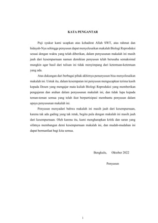 i
KATA PENGANTAR
Puji syukur kami ucapkan atas kehadirat Allah SWT, atas rahmat dan
hidayah-Nya sehingga penyusun dapat menyelesaikan makalah Biologi Reproduksi
sesuai dengan waktu yang telah diberikan, dalam penyusunan makalah ini masih
jauh dari kesempurnaan namun demikian penyusun telah berusaha semaksimal
mungkin agar hasil dari tulisan ini tidak menyimpang dari ketentuan-ketentuan
yang ada.
Atas dukungan dari berbagai pihak akhirnya penunyusun bisa menyelesaikan
makalah ini. Untuk itu, dalam kesempatan ini penyusun mengucapkan terima kasih
kepada Dosen yang mengajar mata kuliah Biologi Reproduksi yang memberikan
pengajaran dan arahan dalam penyusunan makalah ini, dan tidak lupa kepada
teman-teman semua yang telah ikut berpartisipasi membantu penyusun dalam
upaya penyusunan makalah ini.
Penyusun menyadari bahwa makalah ini masih jauh dari kesempurnaan,
karena tak ada gading yang tak retak, begitu pula dengan makalah ini masih jauh
dari kesempurnaan. Oleh karena itu, kami mengharapkan kritik dan saran yang
sifatnya membangun demi kesempurnaan makalah ini, dan mudah-mudahan ini
dapat bermanfaat bagi kita semua.
Bengkulu, Oktober 2022
Penyusun
 