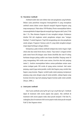 17
b) Sturuktur Antibodi
Antibodi terdiri dari unit efektor dan unit pengikatan yang berbeda.
Dalam suatu penelitian mengenai Imunoglobulin G yang merupakan
antibodi utama dalam serum dipecah menjadi fragmen-fragmen yang
tetap mempunyai. Pada tahun 1959 Rodney Porter menunjukkan bahwa
immunoglobulin G dapat dipecah menjadi tiga fragmen aktif yaitu 2 Fab
dan 1 Fc. Dua diantara fragmen di atas mengikat antigen. Keduanya
disebut Fab (ab singkatan untuk pengikatan antigen atau “antigen
binding”, F untuk fragmen). Tiap Fab mengandung satu situs pengikatan
untuk antigen. Fragmen I lainnya yaitu Fc yang tidak mengikat antigen
tetapi dapat berfungsi sebagai efektor.
Selanjutnya, pada struktur antibodi terdapat dua rantai ringan ( light
chain) dan dua rantai berat (heavy chain). Tiap rantai L (ringan) terikat
pada rantai berat (H) dengan suatu ikatan disulfida dan ratai H saling
berikatan dengan paling sedikit satu ikatan disulfida. Panjang rantai H
yang mengandung 446 residu asam amino, kira-kira dua kali panjang
rantai L. Analisis menunjukkan bahwa semua perbedaan urutan asam
amino terdapat pada 108 residu di ujung amino terminal. Jadi rantai
panjang, seperti juga rantai pendek, terdiri dari bagian yang variabel dan
bagian yang konstan. Bagian variabel pada rantai panjang mempunyai
panjang yang sama dengan yang di rantai pendek, sedang bagian yang
konstan kira-kira tiga kali panjang bagian konstan pada rantai pendek
(Stryer, 2000, ).
c) Jenis-jenis Antibodi
Ada 5 jenis antibodi yaitu Ig M; Ig G; Ig A; Ig D dan Ig E. Antibodi
dapat di treatment oleh enzim papain dan pepsin. Jika antibodi di
treatment oleh enzim papain maka akan pecah menjadi 2 Fab dan Fc,
sedangkan jika di treatment oleh enzim pepsin maka akan pecah menjadi
F(ab’)2 dan fragmen minor.
 