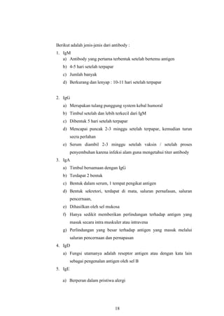 18
Berikut adalah jenis-jenis dari antibody :
1. IgM
a) Antibody yang pertama terbentuk setelah bertemu antigen
b) 4-5 hari setelah terpapar
c) Jumlah banyak
d) Berkurang dan lenyap : 10-11 hari setelah terpapar
2. IgG
a) Merupakan tulang punggung system kebal humoral
b) Timbul setelah dan lebih terkecil dari IgM
c) Dibentuk 5 hari setelah terpapar
d) Mencapai puncak 2-3 minggu setelah terpapar, kemudian turun
secra perlahan
e) Serum diambil 2-3 minggu setelah vaksin / setelah proses
penyembuhan karena infeksi alam guna mengetahui titer antibody
3. IgA
a) Timbul bersamaan dengan IgG
b) Terdapat 2 bentuk
c) Bentuk dalam serum, 1 tempat pengikat antigen
d) Bentuk sekretori, terdapat di mata, saluran pernafasan, saluran
pencernaan,
e) Dihasilkan oleh sel mukosa
f) Hanya sedikit memberikan perlindungan terhadap antigen yang
masuk secara intra muskuler atau intravena
g) Perlindungan yang besar terhadap antigen yang masuk melalui
saluran pencernaan dan pernapasan
4. IgD
a) Fungsi utamanya adalah reseptor antigen atau dengan kata lain
sebagai pengenalan antigen oleh sel B
5. IgE
a) Berperan dalam pristiwa alergi
 