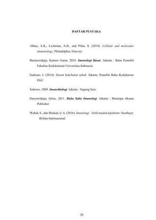 20
DAFTAR PUSTAKA
Abbas, A.K., Lichtman, A.H., and Pillai, S. (2018). Cellular and molecular
immunology. Philadelphia: Elsevier.
Baratawidjaja, Karnen Garna. 2010. Imunologi Dasar. Jakarta : Balai Penerbit
Fakultas Kedoketeran Universitas Indonesia
Sudiono, J. (2014). Sistem kekebalan tubuh. Jakarta: Penerbit Buku Kedokteran
EGC.
Subowo. 2009. Imunobiologi. Jakarta : Sagung Seto.
Suryawidjaja, Julius. 2011. Buku Saku Imunologi. Jakarta : Binarupa Aksara
Publisher
Wahid, S., dan Miskad, U.A. (2016). Imunologi: lebih mudah dipahami. Surabaya:
Brilian Internasional.
 