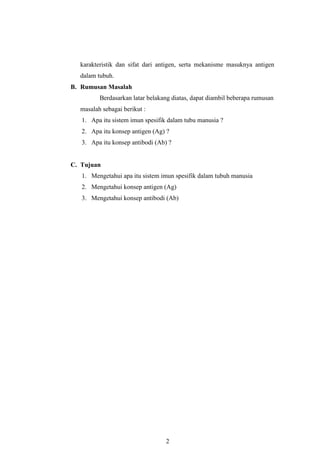 2
karakteristik dan sifat dari antigen, serta mekanisme masuknya antigen
dalam tubuh.
B. Rumusan Masalah
Berdasarkan latar belakang diatas, dapat diambil beberapa rumusan
masalah sebagai berikut :
1. Apa itu sistem imun spesifik dalam tubu manusia ?
2. Apa itu konsep antigen (Ag) ?
3. Apa itu konsep antibodi (Ab) ?
C. Tujuan
1. Mengetahui apa itu sistem imun spesifik dalam tubuh manusia
2. Mengetahui konsep antigen (Ag)
3. Mengetahui konsep antibodi (Ab)
 