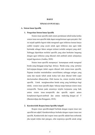3
BAB II
TINJAUAN PUSTAKA
A. Sistem Imun Spesifik
1. Pengertian Sistem Imun Spesifik
Sistem imun spesifik ialah sistem pertahanan tubuh kedua ketika
sistem imun non spesifik tidak dapat mengeliminasi agen penyakit. Hal
ini terjadi apabila fagosit tidak mengenali agen infeksius karena hanya
sedikit reseptor yang cocok untuk agen infeksius atau agen tidak
bertindak sebagai faktor antigen terlarut (soluble antigen) yang aktif.
Sehingga diperlukan molekul spesifik yang akan berikatan langsung
dengan agen infeksius yang dikenali oleh antibodi untuk selanjutnya
terjadi fagositosis (Andika, 2020)
Sistem imun spesifik mempunyai kemampuan untuk mengenal
benda yang dianggap asing bagi dirinya. Benda asing yang pertama
kali terpajan dengan tubuh segera dikenal oleh sistem imun spesifik.
Pajanan tersebut menimbulkan sensitifitatasi, sehingga antigen yang
sama dan masuk tubuh untuk kedua kali akan dikenal lebih cepat
dan kemudian dihancurkan. Oleh karena itu, sistem tersebut disebut
spesifik. Untuk menghancurkan benda asing yang berbahaya bagi
tubuh, sistem imun spesifik dapat bekerja tanpa bantuan sistem imun
nonspesifik. Namun pada umumnya terjalin kerjasama yang baik
antara sistem imun nonspesifik dan spesifik seperti antara
komplemen-fagosit-antibodi dan antara makrofag dengan sel T
(Baratawidjaja dan Rengganis, 2010).
2. Karakteristik Respon Imun Spesifik/Adaptif
Respon imun spesifik/adaptif berbeda dengan respon imun non
spesifik/non adptif. Karakteristiknya berbeda dengan respon imun non
spesifik. Karakteristik dari respon imun spesifik adalah baru terbentuk
jika terjadi infeksi dari patogen, sifat responnya spesifik untuk setiap
 