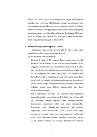 4
infeksi (mis. Infeksi polio akan menghasilkan respon imun spesifik
terhadap virus polio saja, tidak terhadap patogen lain), jangka waktu
responnya juga lama bahkan ada yang bertahan seumur hidup, terdapat
mekanisme memori sehingga apabila terjadi infeksi dari patogen yang
sama respon imun yang dihasilkan lebih cepat dan adekuat. Meskipun
demikian, respon imun spesifik dan non spesifik akan bekerja sama
dalam mengeliminasi patogen di dalam tubuh
3. Komponen Respon Imun Spesifik/Adaptif
Komponen respon imun spesifik ada 2, yaitu system imun
spesifik humoral dan system imun spesifik seluler.
a) Sistem Imun Spesifik Humoral
Limfosit B atau sel B berperan dalam sistem imun spesifik
humoral. Sel B tersebut berasal dari sel asal multipoten. Pada
unggas sel asal tersebut akan berdiferensiasi menjadi sel B di dalam
alat yang disebut Bursa Fabricius yang terletak dekat kloaka. Bila
sel B dirangsang oleh benda asing, maka sel tersebut akan
berproliferasi dan berkembang menjadi sel plasma yang dapat
membentuk zat antibodi. Antibodi yang dilepas dapat ditemukan di
dalam serum. Fungsi utama antibodi ini ialah untuk pertahanan
terhadap infeksi virus, bakteri (ekstraselular), dan dapat
menetralkan toksinnya.
Sel B merupakan asal dari sel plasma yang membentuk
imunoglobulin (Ig) yang terdiri atas IgG, IgM, IgA, IgE dan IgD.
IgD berfungsi sebagai opsonin, dapat mengaglutinasikan
kuman/virus, menetralisir toksin dan virus, mengaktifkan
komplemen (jalur klasik) dan berperanan pada Antibody
Dependent Cellular Cytotoxicity (ADCC). ADCC tidak hanya
merusak sel tunggal tetapi juga mikroorganisme multiselular
seperti telur skistosoma, kanker, penolakan transplan, sedang
ADCC melalui neutrofil dan eosinofil berperan pada imunitas
 