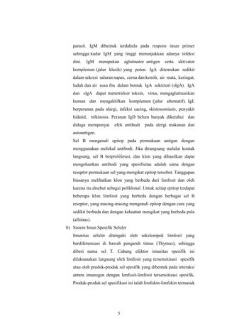 5
parasit. IgM dibentuk terdahulu pada respons imun primer
sehingga kadar IgM yang tinggi menunjukkan adanya infeksi
dini. IgM merupakan aglutinator antigen serta aktivator
komplemen (jalur klasik) yang poten. IgA ditemukan sedikit
dalam sekresi saluran napas, cerna dan kemih, air mata, keringat,
ludah dan air susu ibu dalam bentuk IgA sekretori (sIgA). IgA
dan sIgA dapat menetralisir toksin, virus, mengaglutinasikan
kuman dan mengaktifkan komplemen (jalur alternatif). IgE
berperanan pada alergi, infeksi cacing, skistosomiasis, penyakit
hidatid, trikinosis. Peranan IgD belum banyak diketahui dan
diduga mempunyai efek antibodi pada alergi makanan dan
autoantigen.
Sel B mengenali epitop pada permukaan antigen dengan
menggunakan molekul antibodi. Jika dirangsang melalui kontak
langsung, sel B berproliferasi, dan klon yang dihasilkan dapat
mengeluarkan antibodi yang spesifisitas adalah sama dengan
reseptor permukaan sel yang mengikat epitop tersebut. Tanggapan
biasanya melibatkan klon yang berbeda dari limfosit dan oleh
karena itu disebut sebagai poliklonal. Untuk setiap epitop terdapat
beberapa klon limfosit yang berbeda dengan berbagai sel B
reseptor, yang masing-masing mengenali epitop dengan cara yang
sedikit berbeda dan dengan kekuatan mengikat yang berbeda pula
(afinitas).
b) Sistem Imun Spesifik Seluler
Imunitas seluler ditengahi oleh sekelompok limfosit yang
berdiferensiasi di bawah pengaruh timus (Thymus), sehingga
diberi nama sel T. Cabang efektor imunitas spesifik ini
dilaksanakan langsung oleh limfosit yang tersensitisasi spesifik
atau oleh produk-produk sel spesifik yang dibentuk pada interaksi
antara imunogen dengan limfosit-limfosit tersensitisasi spesifik.
Produk-produk sel spesifikasi ini ialah limfokin-limfokin termasuk
 