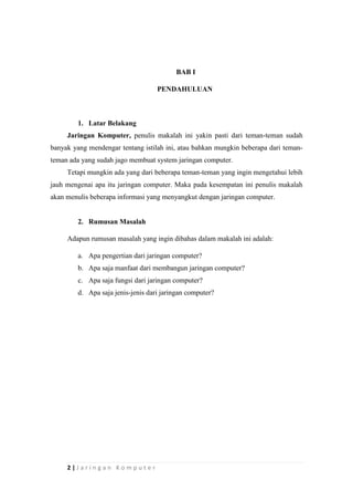 2 | J a r i n g a n K o m p u t e r
BAB I
PENDAHULUAN
1. Latar Belakang
Jaringan Komputer, penulis makalah ini yakin pasti dari teman-teman sudah
banyak yang mendengar tentang istilah ini, atau bahkan mungkin beberapa dari teman-
teman ada yang sudah jago membuat system jaringan computer.
Tetapi mungkin ada yang dari beberapa teman-teman yang ingin mengetahui lebih
jauh mengenai apa itu jaringan computer. Maka pada kesempatan ini penulis makalah
akan menulis beberapa informasi yang menyangkut dengan jaringan computer.
2. Rumusan Masalah
Adapun rumusan masalah yang ingin dibahas dalam makalah ini adalah:
a. Apa pengertian dari jaringan computer?
b. Apa saja manfaat dari membangun jaringan computer?
c. Apa saja fungsi dari jaringan computer?
d. Apa saja jenis-jenis dari jaringan computer?
 