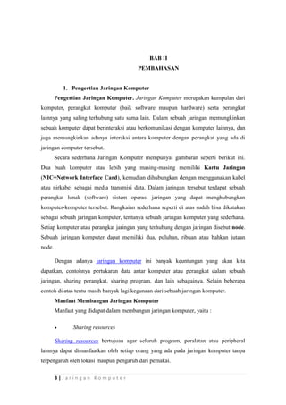 3 | J a r i n g a n K o m p u t e r
BAB II
PEMBAHASAN
1. Pengertian Jaringan Komputer
Pengertian Jaringan Komputer. Jaringan Komputer merupakan kumpulan dari
komputer, perangkat komputer (baik software maupun hardware) serta perangkat
lainnya yang saling terhubung satu sama lain. Dalam sebuah jaringan memungkinkan
sebuah komputer dapat berinteraksi atau berkomunikasi dengan komputer lainnya, dan
juga memungkinkan adanya interaksi antara komputer dengan perangkat yang ada di
jaringan computer tersebut.
Secara sederhana Jaringan Komputer mempunyai gambaran seperti berikut ini.
Dua buah komputer atau lebih yang masing-masing memiliki Kartu Jaringan
(NIC=Network Interface Card), kemudian dihubungkan dengan menggunakan kabel
atau nirkabel sebagai media transmisi data. Dalam jaringan tersebut terdapat sebuah
perangkat lunak (software) sistem operasi jaringan yang dapat menghubungkan
komputer-komputer tersebut. Rangkaian sederhana seperti di atas sudah bisa dikatakan
sebagai sebuah jaringan komputer, tentunya sebuah jaringan komputer yang sederhana.
Setiap komputer atau perangkat jaringan yang terhubung dengan jaringan disebut node.
Sebuah jaringan komputer dapat memiliki dua, puluhan, ribuan atau bahkan jutaan
node.
Dengan adanya jaringan komputer ini banyak keuntungan yang akan kita
dapatkan, contohnya pertukaran data antar komputer atau perangkat dalam sebuah
jaringan, sharing perangkat, sharing program, dan lain sebagainya. Selain beberapa
contoh di atas tentu masih banyak lagi kegunaan dari sebuah jaringan komputer.
Manfaat Membangun Jaringan Komputer
Manfaat yang didapat dalam membangun jaringan komputer, yaitu :
 Sharing resources
Sharing resources bertujuan agar seluruh program, peralatan atau peripheral
lainnya dapat dimanfaatkan oleh setiap orang yang ada pada jaringan komputer tanpa
terpengaruh oleh lokasi maupun pengaruh dari pemakai.
 