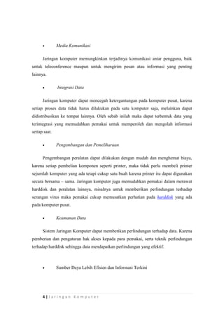 4 | J a r i n g a n K o m p u t e r
 Media Komunikasi
Jaringan komputer memungkinkan terjadinya komunikasi antar pengguna, baik
untuk teleconference maupun untuk mengirim pesan atau informasi yang penting
lainnya.
 Integrasi Data
Jaringan komputer dapat mencegah ketergantungan pada komputer pusat, karena
setiap proses data tidak harus dilakukan pada satu komputer saja, melainkan dapat
didistribusikan ke tempat lainnya. Oleh sebab inilah maka dapat terbentuk data yang
terintegrasi yang memudahkan pemakai untuk memperoleh dan mengolah informasi
setiap saat.
 Pengembangan dan Pemeliharaan
Pengembangan peralatan dapat dilakukan dengan mudah dan menghemat biaya,
karena setiap pembelian komponen seperti printer, maka tidak perlu membeli printer
sejumlah komputer yang ada tetapi cukup satu buah karena printer itu dapat digunakan
secara bersama – sama. Jaringan komputer juga memudahkan pemakai dalam merawat
harddisk dan peralatan lainnya, misalnya untuk memberikan perlindungan terhadap
serangan virus maka pemakai cukup memusatkan perhatian pada harddisk yang ada
pada komputer pusat.
 Keamanan Data
Sistem Jaringan Komputer dapat memberikan perlindungan terhadap data. Karena
pemberian dan pengaturan hak akses kepada para pemakai, serta teknik perlindungan
terhadap harddisk sehingga data mendapatkan perlindungan yang efektif.
 Sumber Daya Lebih Efisien dan Informasi Terkini
 