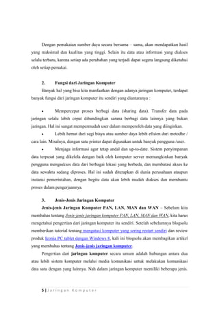 5 | J a r i n g a n K o m p u t e r
Dengan pemakaian sumber daya secara bersama – sama, akan mendapatkan hasil
yang maksimal dan kualitas yang tinggi. Selain itu data atau informasi yang diakses
selalu terbaru, karena setiap ada perubahan yang terjadi dapat segera langsung diketahui
oleh setiap pemakai.
2. Fungsi dari Jaringan Komputer
Banyak hal yang bisa kita manfaatkan dengan adanya jaringan komputer, terdapat
banyak fungsi dari jaringan komputer itu sendiri yang diantaranya :
 Mempercepat proses berbagi data (sharing data). Transfer data pada
jaringan selalu lebih cepat dibandingkan sarana berbagi data lainnya yang bukan
jaringan. Hal ini sangat mempermudah user dalam memperoleh data yang diinginkan.
 Lebih hemat dari segi biaya atau sumber daya lebih efisien dari metodhe /
cara lain. Misalnya, dengan satu printer dapat digunakan untuk banyak pengguna /user.
 Menjaga informasi agar tetap andal dan up-to-date. Sistem penyimpanan
data terpusat yang dikelola dengan baik oleh komputer server memungkinkan banyak
pengguna mengaskses data dari berbagai lokasi yang berbeda, dan membatasi akses ke
data sewaktu sedang diproses. Hal ini sudah diterapkan di dunia perusahaan ataupun
instansi pemerintahan, dengan begitu data akan lebih mudah diakses dan membantu
proses dalam pengerjaannya.
3. Jenis-Jenis Jaringan Komputer
Jenis-jenis Jaringan Komputer PAN, LAN, MAN dan WAN – Sebelum kita
membahas tentang Jenis-jenis jaringan komputer PAN, LAN, MAN dan WAN, kita harus
mengetahui pengertian dari jaringan komputer itu sendiri. Setelah sebelumnya blogsolu
memberikan tutorial tentang mengatasi komputer yang sering restart sendiri dan review
produk Iconia PC tablet dengan Windows 8, kali ini blogsolu akan membagikan artikel
yang membahas tentang Jenis-jenis jaringan komputer.
Pengertian dari jaringan komputer secara umum adalah hubungan antara dua
atau lebih sistem komputer melalui media komunikasi untuk melakukan komunikasi
data satu dengan yang lainnya. Nah dalam jaringan komputer memiliki beberapa jenis.
 
