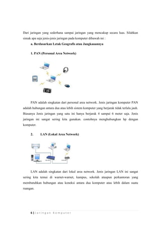 6 | J a r i n g a n K o m p u t e r
Dari jaringan yang sederhana sampai jaringan yang mencakup secara luas. Silahkan
simak apa saja jenis-jenis jaringan pada komputer dibawah ini :
a. Berdasarkan Letak Geografis atau Jangkauannya
1. PAN (Personal Area Network)
PAN adalah singkatan dari personal area network. Jenis jaringan komputer PAN
adalah hubungan antara dua atau lebih sistem komputer yang berjarak tidak terlalu jauh.
Biasanya Jenis jaringan yang satu ini hanya berjarak 4 sampai 6 meter saja. Jenis
jaringan ini sangat sering kita gunakan. contohnya menghubungkan hp dengan
komputer.
2. LAN (Lokal Area Network)
LAN adalah singkatan dari lokal area network. Jenis jaringan LAN ini sangat
sering kita temui di warnet-warnet, kampus, sekolah ataupun perkantoran yang
membutuhkan hubungan atau koneksi antara dua komputer atau lebih dalam suatu
ruangan.
 